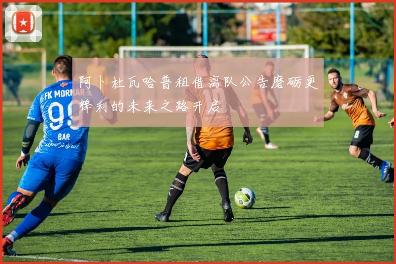 阿卜杜瓦哈普租借离队公告磨砺更锋利的未来之路开启