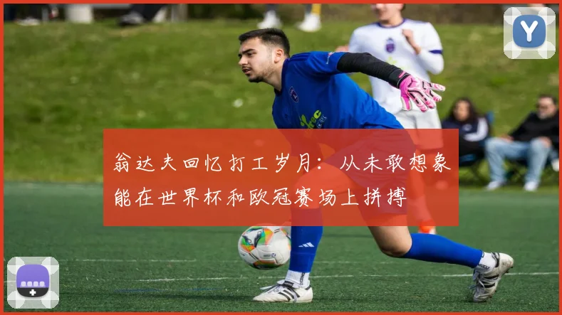 翁达夫回忆打工岁月：从未敢想象能在世界杯和欧冠赛场上拼搏