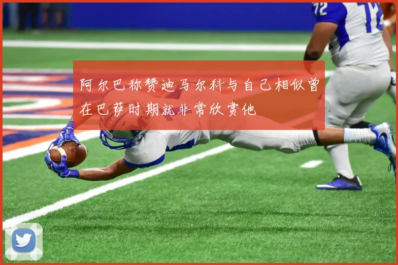阿尔巴称赞迪马尔科与自己相似曾在巴萨时期就非常欣赏他