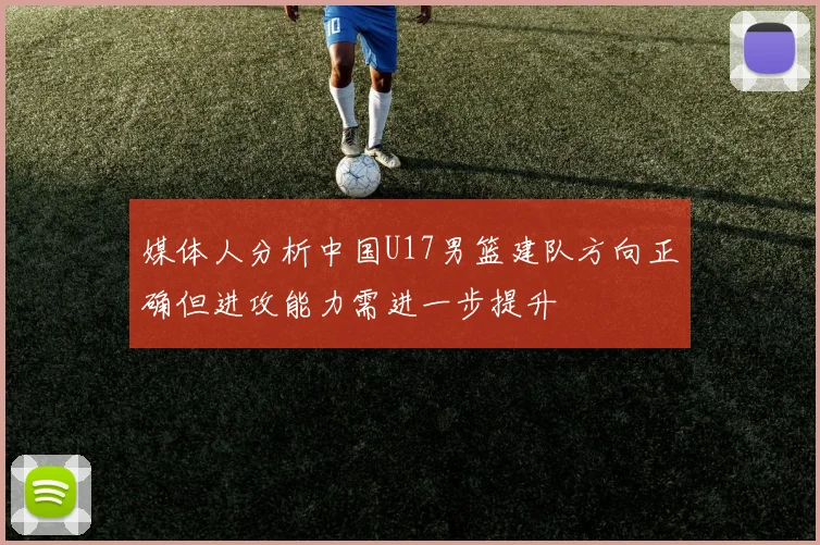 媒体人分析中国U17男篮建队方向正确但进攻能力需进一步提升