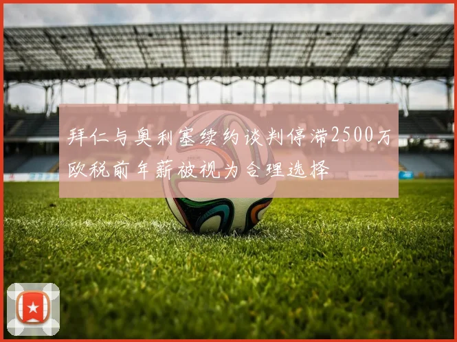 拜仁与奥利塞续约谈判停滞2500万欧税前年薪被视为合理选择