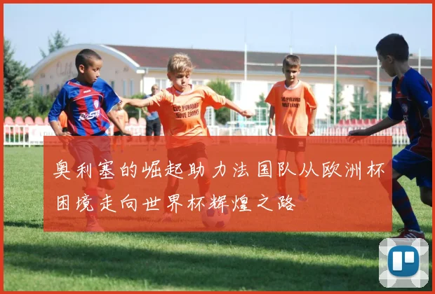 奥利塞的崛起助力法国队从欧洲杯困境走向世界杯辉煌之路