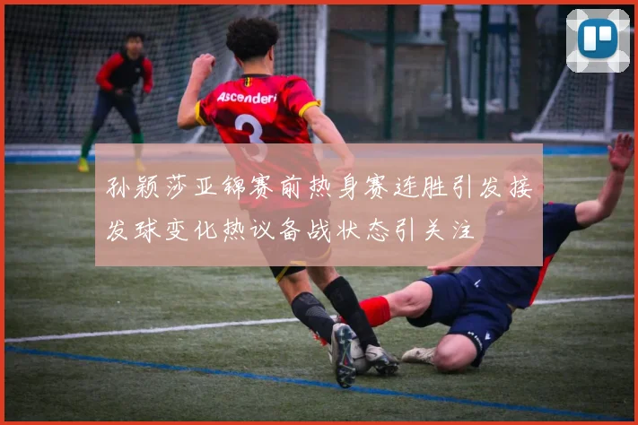 孙颖莎亚锦赛前热身赛连胜引发接发球变化热议备战状态引关注