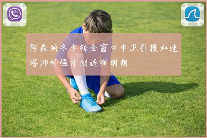 阿森纳冬季转会窗口中卫引援加速塔帅补强计划逐渐明朗