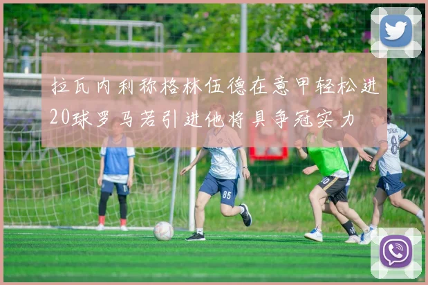拉瓦内利称格林伍德在意甲轻松进20球罗马若引进他将具争冠实力