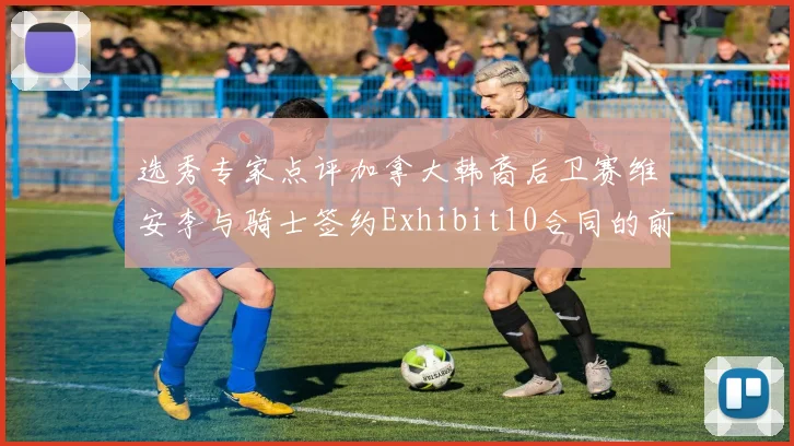 选秀专家点评加拿大韩裔后卫赛维安李与骑士签约Exhibit10合同的前景分析
