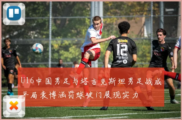 U16中国男足与塔吉克斯坦男足战成平局袁博涵罚球破门展现实力