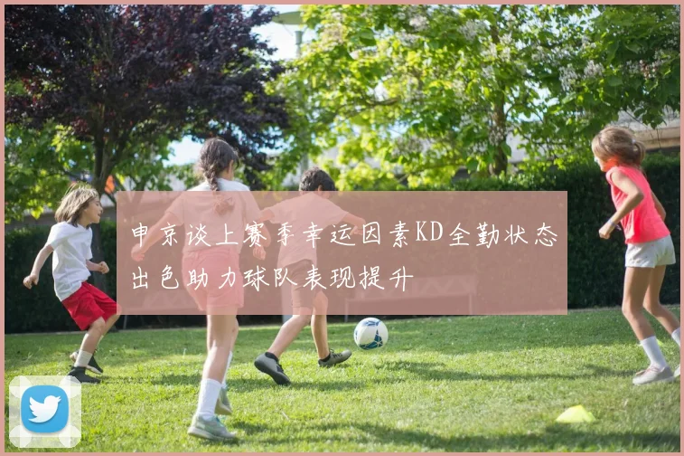 申京谈上赛季幸运因素KD全勤状态出色助力球队表现提升