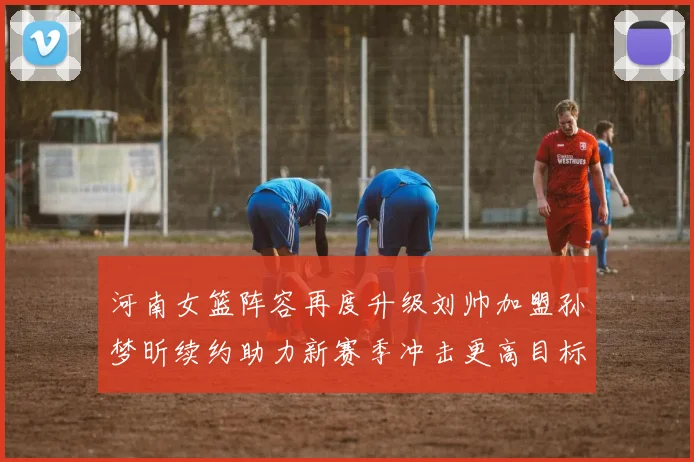 河南女篮阵容再度升级刘帅加盟孙梦昕续约助力新赛季冲击更高目标