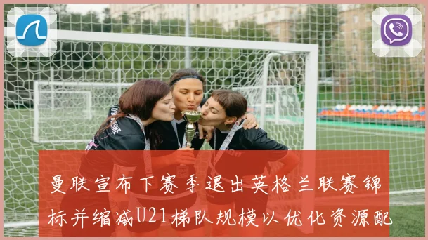 曼联宣布下赛季退出英格兰联赛锦标并缩减U21梯队规模以优化资源配置