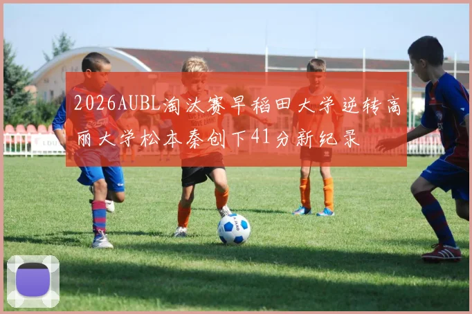 2026AUBL淘汰赛早稻田大学逆转高丽大学松本秦创下41分新纪录