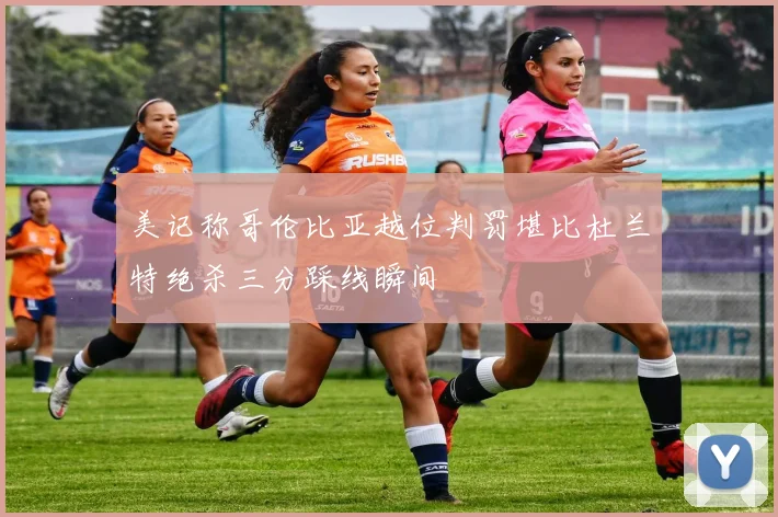 美记称哥伦比亚越位判罚堪比杜兰特绝杀三分踩线瞬间