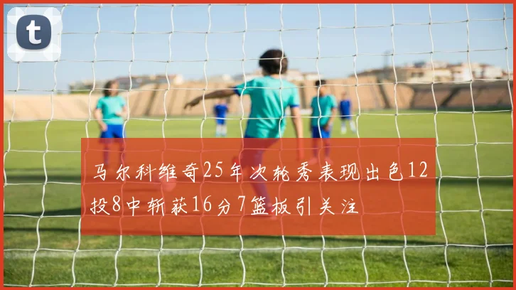 马尔科维奇25年次轮秀表现出色12投8中斩获16分7篮板引关注