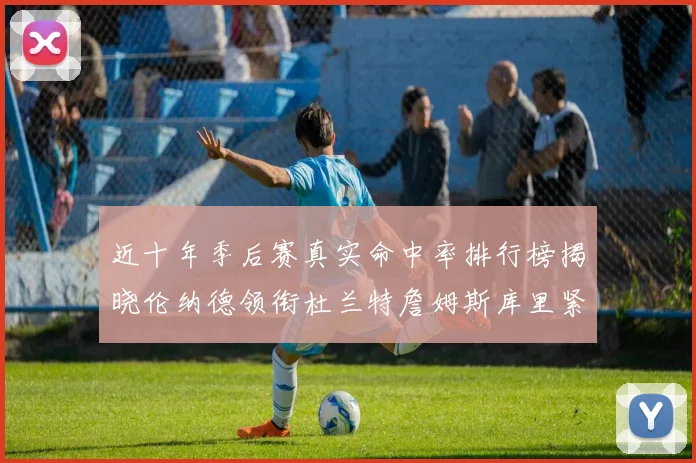 近十年季后赛真实命中率排行榜揭晓伦纳德领衔杜兰特詹姆斯库里紧随其后