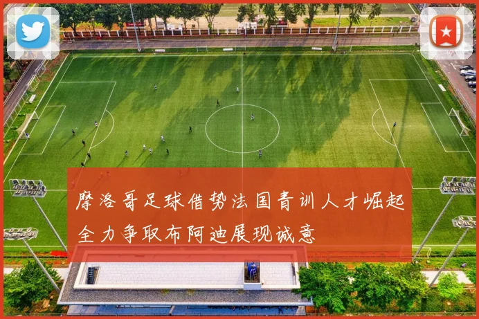 摩洛哥足球借势法国青训人才崛起全力争取布阿迪展现诚意