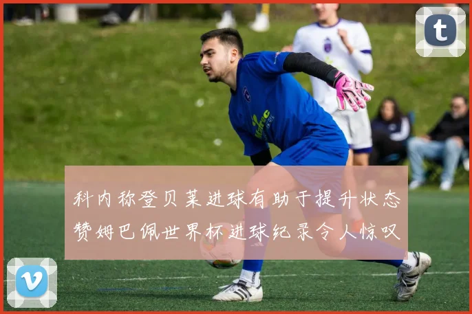 科内称登贝莱进球有助于提升状态赞姆巴佩世界杯进球纪录令人惊叹
