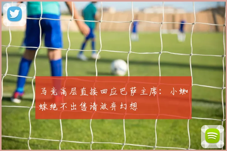 马竞高层直接回应巴萨主席：小蜘蛛绝不出售请放弃幻想