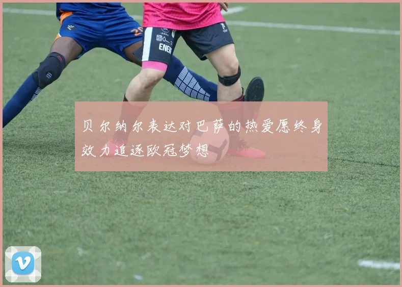 贝尔纳尔表达对巴萨的热爱愿终身效力追逐欧冠梦想
