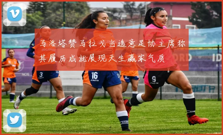 马洛塔赞马拉戈当选意足协主席称其履历成就展现天生赢家气质