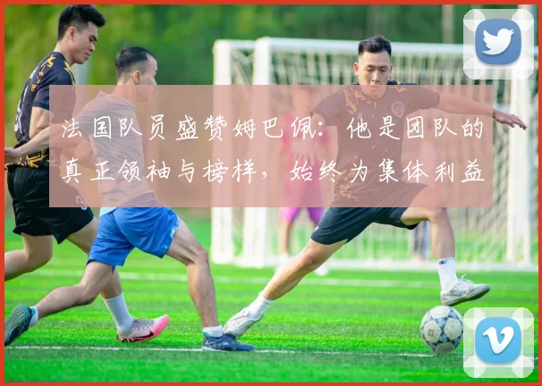法国队员盛赞姆巴佩：他是团队的真正领袖与榜样，始终为集体利益考虑