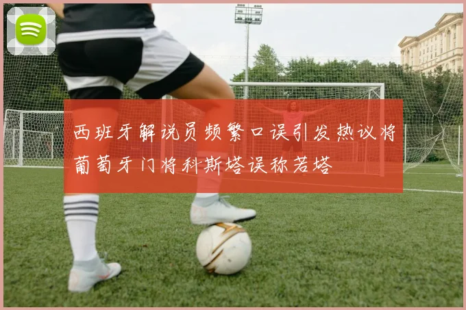 西班牙解说员频繁口误引发热议将葡萄牙门将科斯塔误称若塔