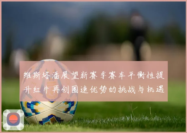 维斯塔潘展望新赛季赛车平衡性提升红牛再创圈速优势的挑战与机遇
