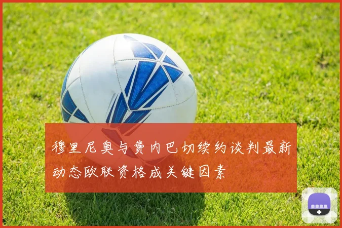 穆里尼奥与费内巴切续约谈判最新动态欧联资格成关键因素