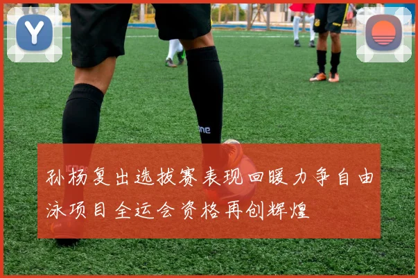 孙杨复出选拔赛表现回暖力争自由泳项目全运会资格再创辉煌