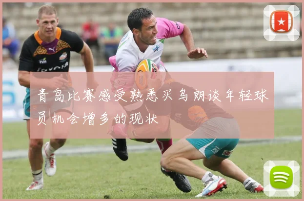 青岛比赛感受熟悉买乌朗谈年轻球员机会增多的现状